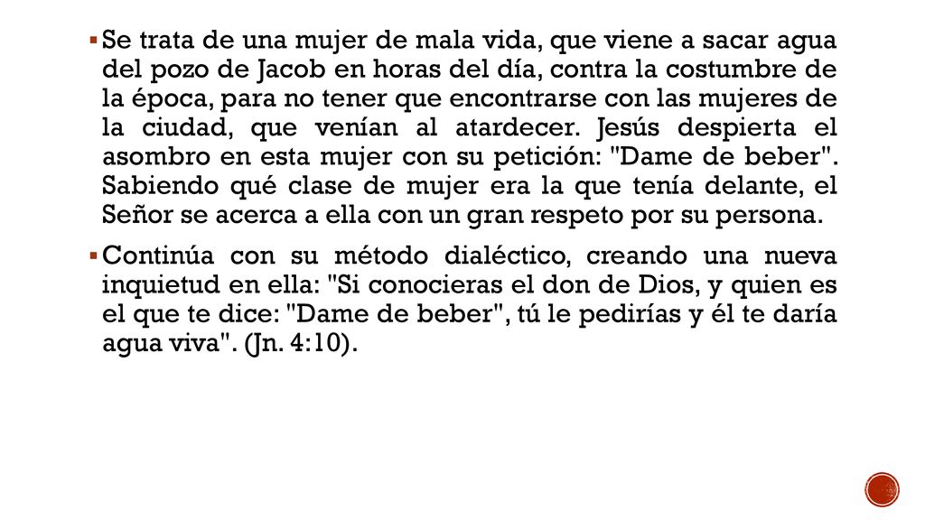 Se trata de una mujer de mala vida, que viene a sacar agua del pozo de Jacob en horas del día, contra la costumbre de la época, para no tener que encontrarse con las mujeres de la ciudad, que venían al atardecer. Jesús despierta el asombro en esta mujer con su petición: Dame de beber . Sabiendo qué clase de mujer era la que tenía delante, el Señor se acerca a ella con un gran respeto por su persona.