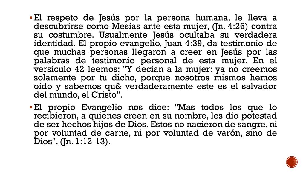 El respeto de Jesús por la persona humana, le lleva a descubrirse como Mesías ante esta mujer, (Jn. 4:26) contra su costumbre. Usualmente Jesús ocultaba su verdadera identidad. El propio evangelio, Juan 4:39, da testimonio de que muchas personas llegaron a creer en Jesús por las palabras de testimonio personal de esta mujer. En el versículo 42 leemos: Y decían a la mujer: ya no creemos solamente por tu dicho, porque nosotros mismos hemos oído y sabemos qu& verdaderamente este es el salvador del mundo, el Cristo .