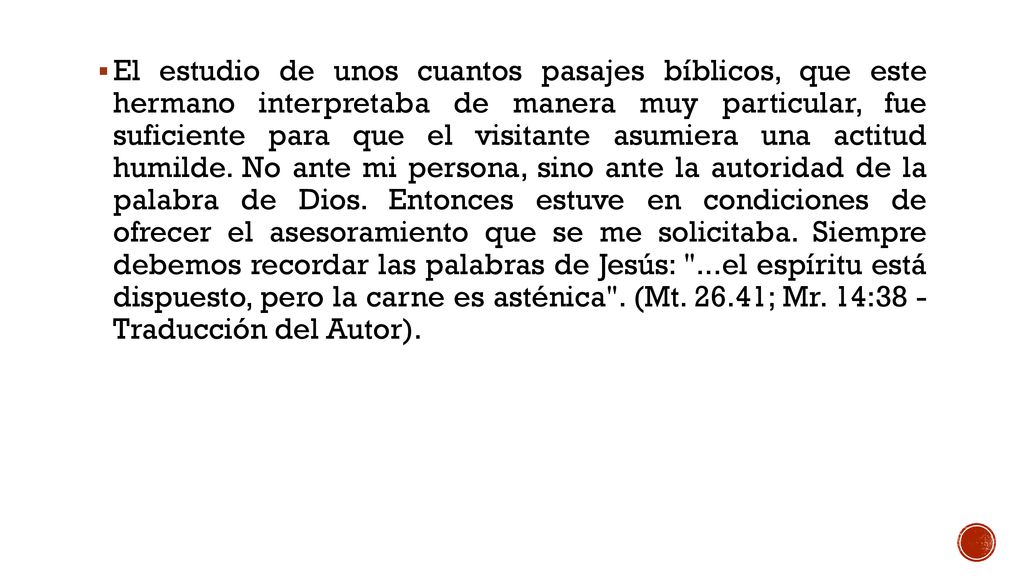 El estudio de unos cuantos pasajes bíblicos, que este hermano interpretaba de manera muy particular, fue suficiente para que el visitante asumiera una actitud humilde. No ante mi persona, sino ante la autoridad de la palabra de Dios. Entonces estuve en condiciones de ofrecer el asesoramiento que se me solicitaba. Siempre debemos recordar las palabras de Jesús: ...el espíritu está dispuesto, pero la carne es asténica . (Mt ; Mr. 14:38 - Traducción del Autor).