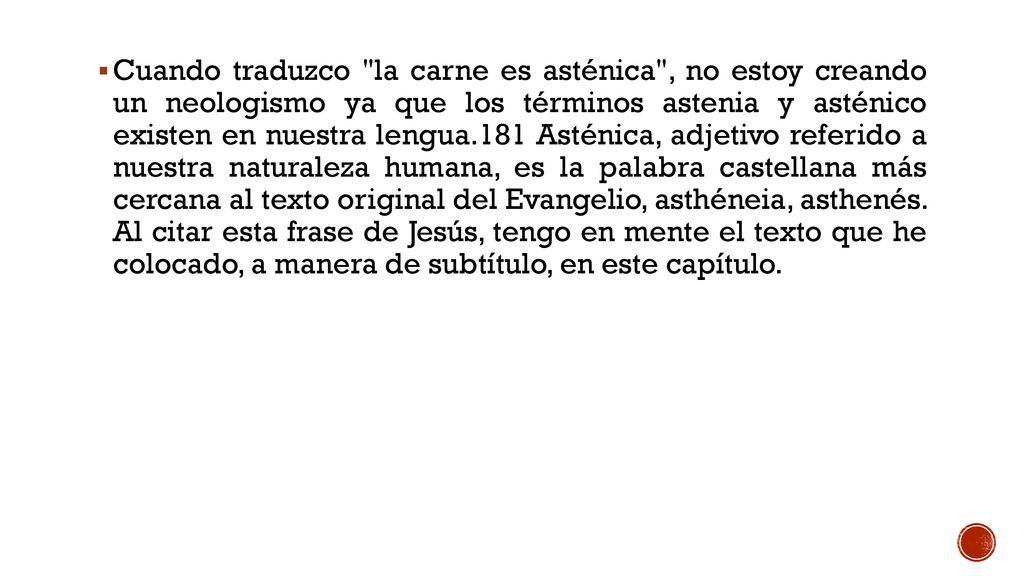 Cuando traduzco la carne es asténica , no estoy creando un neologismo ya que los términos astenia y asténico existen en nuestra lengua.181 Asténica, adjetivo referido a nuestra naturaleza humana, es la palabra castellana más cercana al texto original del Evangelio, asthéneia, asthenés.