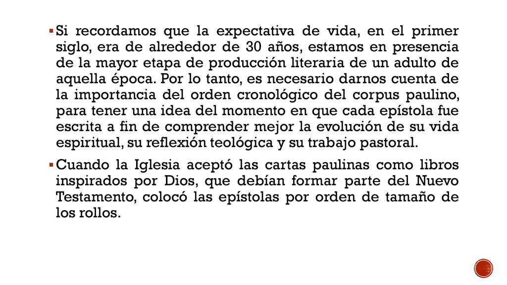 Si recordamos que la expectativa de vida, en el primer siglo, era de alrededor de 30 años, estamos en presencia de la mayor etapa de producción literaria de un adulto de aquella época. Por lo tanto, es necesario darnos cuenta de la importancia del orden cronológico del corpus paulino, para tener una idea del momento en que cada epístola fue escrita a fin de comprender mejor la evolución de su vida espiritual, su reflexión teológica y su trabajo pastoral.