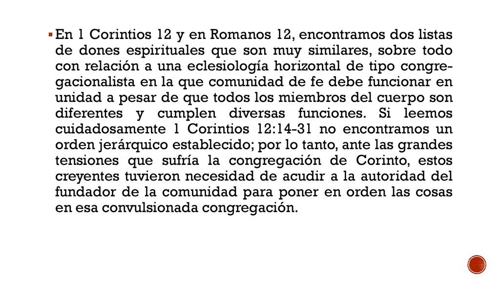 En 1 Corintios 12 y en Romanos 12, encontramos dos listas de dones espirituales que son muy similares, sobre todo con relación a una eclesiología horizontal de tipo congre- gacionalista en la que comunidad de fe debe funcionar en unidad a pesar de que todos los miembros del cuerpo son diferentes y cumplen diversas funciones.