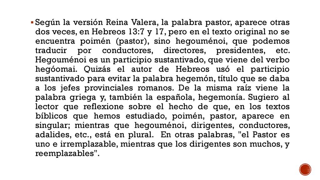 Según la versión Reina Valera, la palabra pastor, aparece otras dos veces, en Hebreos 13:7 y 17, pero en el texto original no se encuentra poimén (pastor), sino hegouménoi, que podemos traducir por conductores, directores, presidentes, etc.