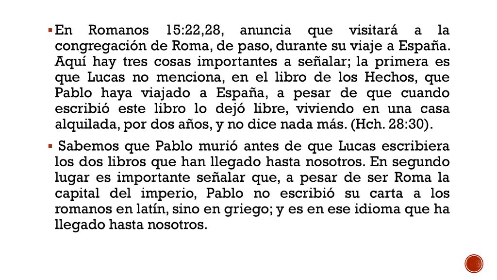 En Romanos 15:22,28, anuncia que visitará a la congregación de Roma, de paso, durante su viaje a España. Aquí hay tres cosas importantes a señalar; la primera es que Lucas no menciona, en el libro de los Hechos, que Pablo haya viajado a España, a pesar de que cuando escribió este libro lo dejó libre, viviendo en una casa alquilada, por dos años, y no dice nada más. (Hch. 28:30).