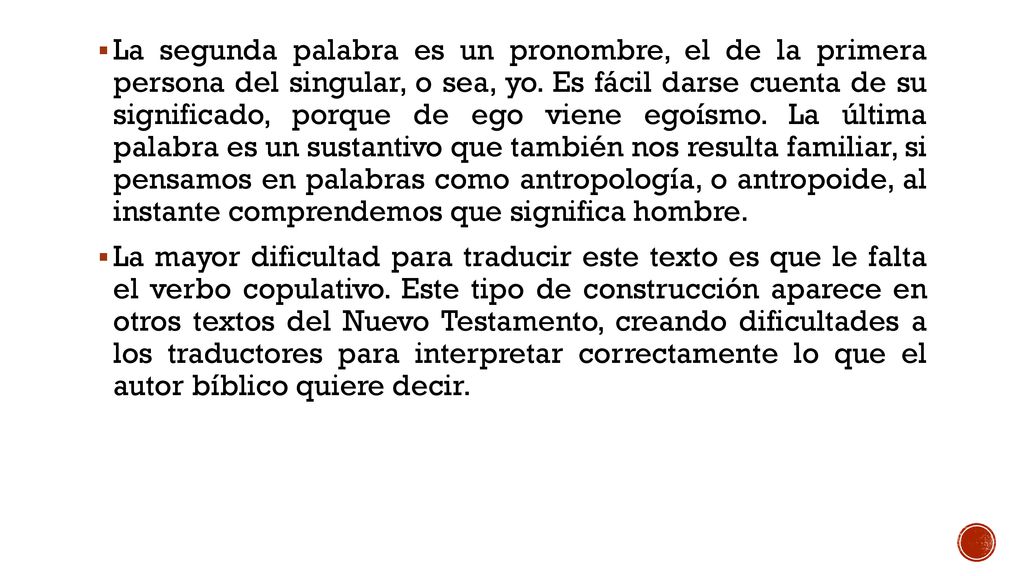 La segunda palabra es un pronombre, el de la primera persona del singular, o sea, yo. Es fácil darse cuenta de su significado, porque de ego viene egoísmo. La última palabra es un sustantivo que también nos resulta familiar, si pensamos en palabras como antropología, o antropoide, al instante comprendemos que significa hombre.