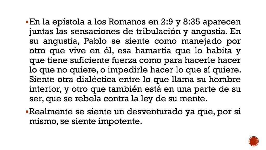 En la epístola a los Romanos en 2:9 y 8:35 aparecen juntas las sensaciones de tribulación y angustia. En su angustia, Pablo se siente como manejado por otro que vive en él, esa hamartía que lo habita y que tiene suficiente fuerza como para hacerle hacer lo que no quiere, o impedirle hacer lo que sí quiere. Siente otra dialéctica entre lo que llama su hombre interior, y otro que también está en una parte de su ser, que se rebela contra la ley de su mente.