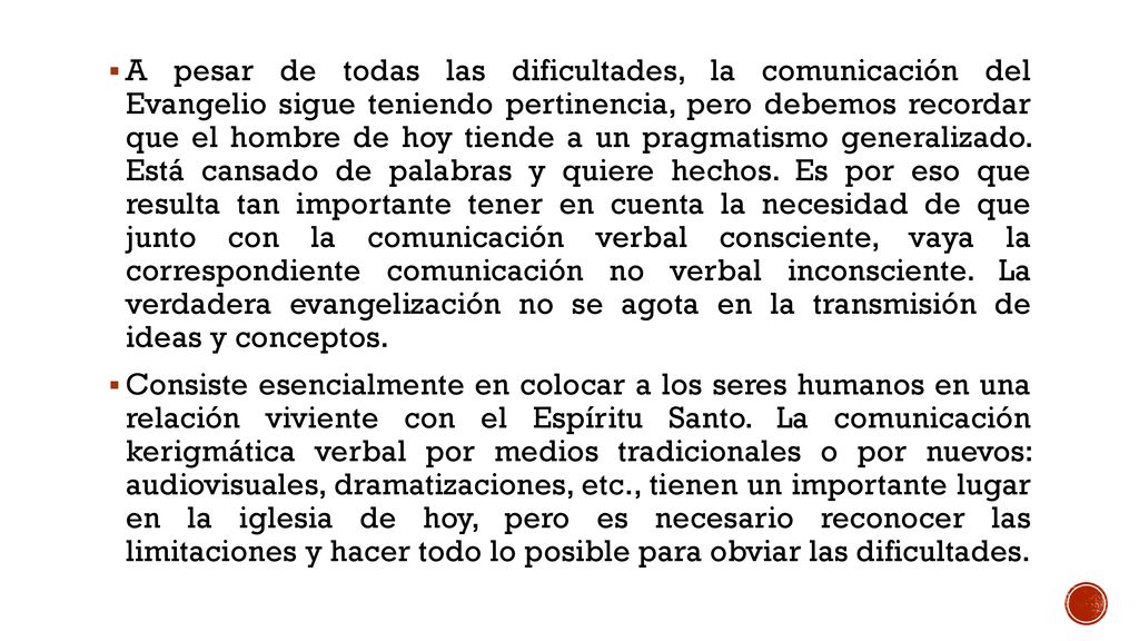 A pesar de todas las dificultades, la comunicación del Evangelio sigue teniendo pertinencia, pero debemos recordar que el hombre de hoy tiende a un pragmatismo generalizado. Está cansado de palabras y quiere hechos. Es por eso que resulta tan importante tener en cuenta la necesidad de que junto con la comunicación verbal consciente, vaya la correspondiente comunicación no verbal inconsciente. La verdadera evangelización no se agota en la transmisión de ideas y conceptos.