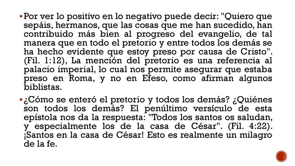 Por ver lo positivo en lo negativo puede decir: Quiero que sepáis, hermanos, que las cosas que me han sucedido, han contribuido más bien al progreso del evangelio, de tal manera que en todo el pretorio y entre todos los demás se ha hecho evidente que estoy preso por causa de Cristo . (Fil. 1:12), La mención del pretorio es una referencia al palacio imperial, lo cual nos permite asegurar que estaba preso en Roma, y no en Efeso, como afirman algunos biblistas.
