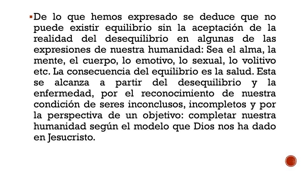 De lo que hemos expresado se deduce que no puede existir equilibrio sin la aceptación de la realidad del desequilibrio en algunas de las expresiones de nuestra humanidad: Sea el alma, la mente, el cuerpo, lo emotivo, lo sexual, lo volitivo etc. La consecuencia del equilibrio es la salud. Esta se alcanza a partir del desequilibrio y la enfermedad, por el reconocimiento de nuestra condición de seres inconclusos, incompletos y por la perspectiva de un objetivo: completar nuestra humanidad según el modelo que Dios nos ha dado en Jesucristo.