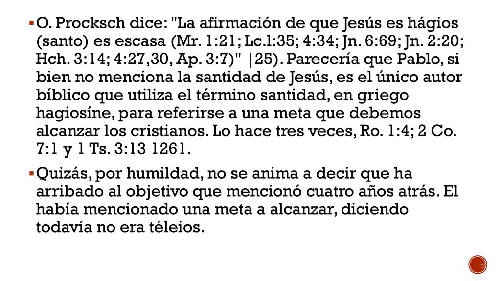 O. Procksch dice: La afirmación de que Jesús es hágios (santo) es escasa (Mr. 1:21; Lc.l:35; 4:34; Jn. 6:69; Jn. 2:20; Hch. 3:14; 4:27,30, Ap. 3:7) |25). Parecería que Pablo, si bien no menciona la santidad de Jesús, es el único autor bíblico que utiliza el término santidad, en griego hagiosíne, para referirse a una meta que debemos alcanzar los cristianos. Lo hace tres veces, Ro. 1:4; 2 Co. 7:1 y 1 Ts. 3: