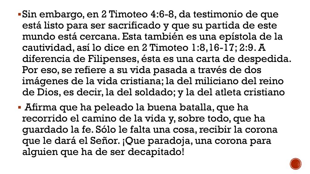 Sin embargo, en 2 Timoteo 4:6-8, da testimonio de que está listo para ser sacrificado y que su partida de este mundo está cercana. Esta también es una epístola de la cautividad, así lo dice en 2 Timoteo 1:8,16-17; 2:9. A diferencia de Filipenses, ésta es una carta de despedida. Por eso, se refiere a su vida pasada a través de dos imágenes de la vida cristiana; la del miliciano del reino de Dios, es decir, la del soldado; y la del atleta cristiano