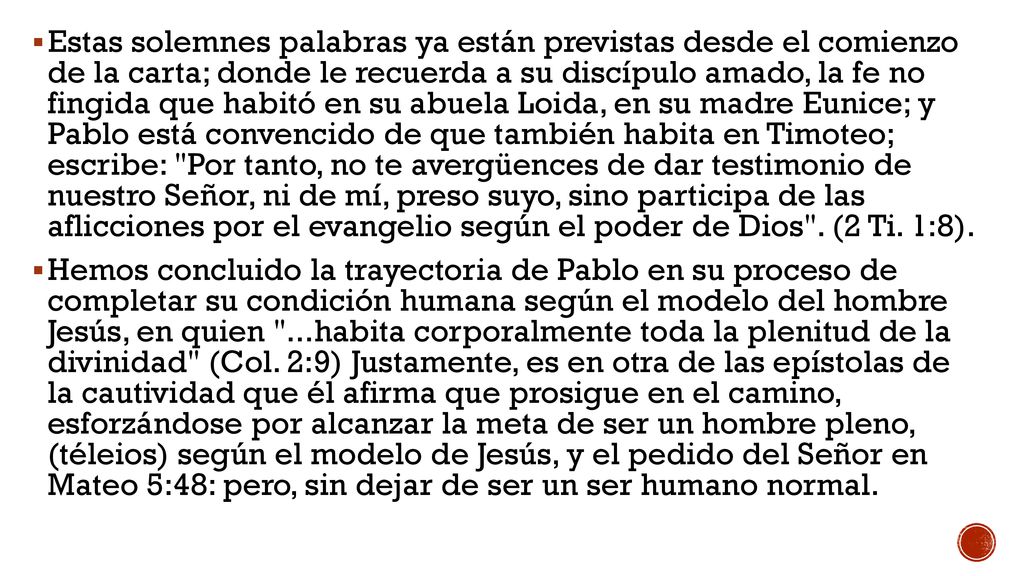 Estas solemnes palabras ya están previstas desde el comienzo de la carta; donde le recuerda a su discípulo amado, la fe no fingida que habitó en su abuela Loida, en su madre Eunice; y Pablo está convencido de que también habita en Timoteo; escribe: Por tanto, no te avergüences de dar testimonio de nuestro Señor, ni de mí, preso suyo, sino participa de las aflicciones por el evangelio según el poder de Dios . (2 Ti. 1:8).
