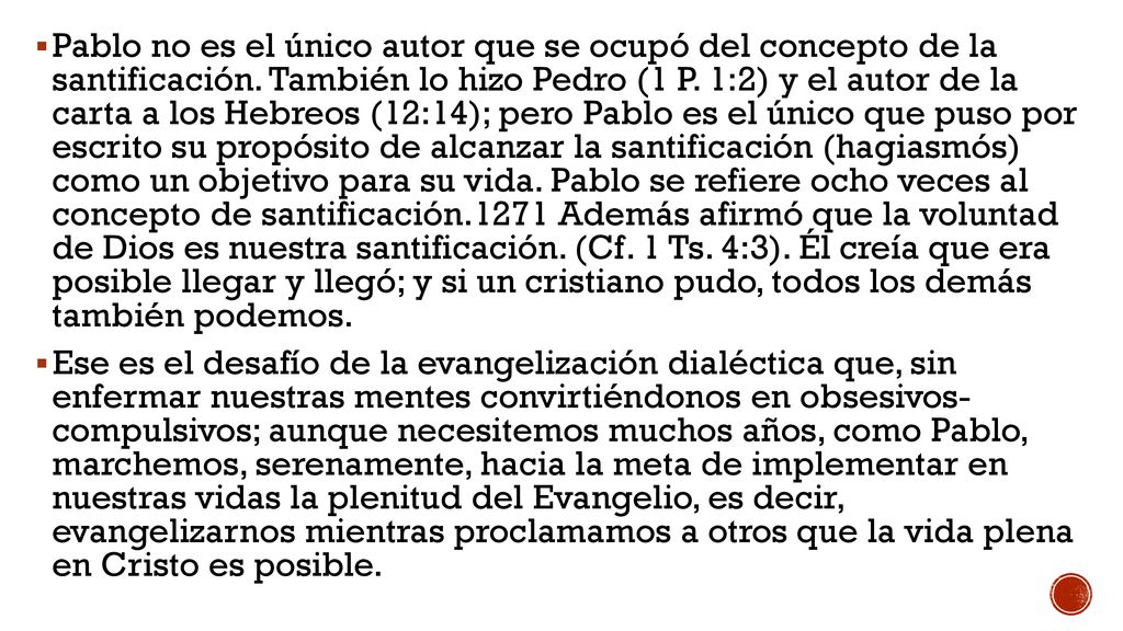 Pablo no es el único autor que se ocupó del concepto de la santificación. También lo hizo Pedro (1 P. 1:2) y el autor de la carta a los Hebreos (12:14); pero Pablo es el único que puso por escrito su propósito de alcanzar la santificación (hagiasmós) como un objetivo para su vida. Pablo se refiere ocho veces al concepto de santificación.1271 Además afirmó que la voluntad de Dios es nuestra santificación. (Cf. 1 Ts. 4:3). Él creía que era posible llegar y llegó; y si un cristiano pudo, todos los demás también podemos.