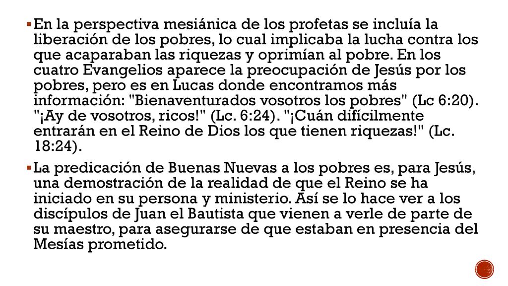 En la perspectiva mesiánica de los profetas se incluía la liberación de los pobres, lo cual implicaba la lucha contra los que acaparaban las riquezas y oprimían al pobre. En los cuatro Evangelios aparece la preocupación de Jesús por los pobres, pero es en Lucas donde encontramos más información: Bienaventurados vosotros los pobres (Lc 6:20). ¡Ay de vosotros, ricos! (Lc. 6:24). ¡Cuán difícilmente entrarán en el Reino de Dios los que tienen riquezas! (Lc. 18:24).