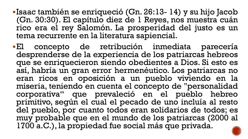 Isaac también se enriqueció (Gn. 26:13- 14) y su hijo Jacob (Gn. 30:30). El capítulo diez de 1 Reyes, nos muestra cuán rico era el rey Salomón. La prosperidad del justo es un tema recurrente en la literatura sapiencial.