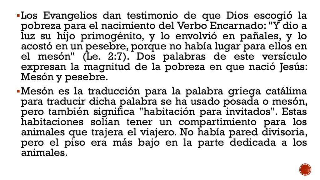 Los Evangelios dan testimonio de que Dios escogió la pobreza para el nacimiento del Verbo Encarnado: Y dio a luz su hijo primogénito, y lo envolvió en pañales, y lo acostó en un pesebre, porque no había lugar para ellos en el mesón (Le. 2:7). Dos palabras de este versículo expresan la magnitud de la pobreza en que nació Jesús: Mesón y pesebre.