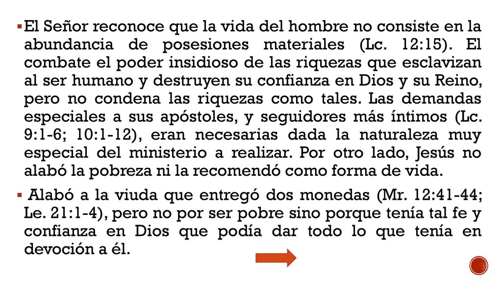 El Señor reconoce que la vida del hombre no consiste en la abundancia de posesiones materiales (Lc. 12:15). El combate el poder insidioso de las riquezas que esclavizan al ser humano y destruyen su confianza en Dios y su Reino, pero no condena las riquezas como tales. Las demandas especiales a sus apóstoles, y seguidores más íntimos (Lc. 9:1-6; 10:1-12), eran necesarias dada la naturaleza muy especial del ministerio a realizar. Por otro lado, Jesús no alabó la pobreza ni la recomendó como forma de vida.