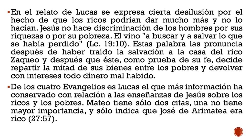 En el relato de Lucas se expresa cierta desilusión por el hecho de que los ricos podrían dar mucho más y no lo hacían. Jesús no hace discriminación de los hombres por sus riquezas o por su pobreza. El vino a buscar y a salvar lo que se había perdido (Lc. 19:10). Estas palabra las pronuncia después de haber traído la salvación a la casa del rico Zaqueo y después que éste, como prueba de su fe, decide repartir la mitad de sus bienes entre los pobres y devolver con intereses todo dinero mal habido.