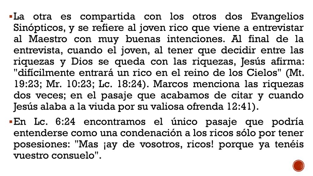 La otra es compartida con los otros dos Evangelios Sinópticos, y se refiere al joven rico que viene a entrevistar al Maestro con muy buenas intenciones. Al final de la entrevista, cuando el joven, al tener que decidir entre las riquezas y Dios se queda con las riquezas, Jesús afirma: difícilmente entrará un rico en el reino de los Cielos (Mt. 19:23; Mr. 10:23; Lc. 18:24). Marcos menciona las riquezas dos veces; en el pasaje que acabamos de citar y cuando Jesús alaba a la viuda por su valiosa ofrenda 12:41).