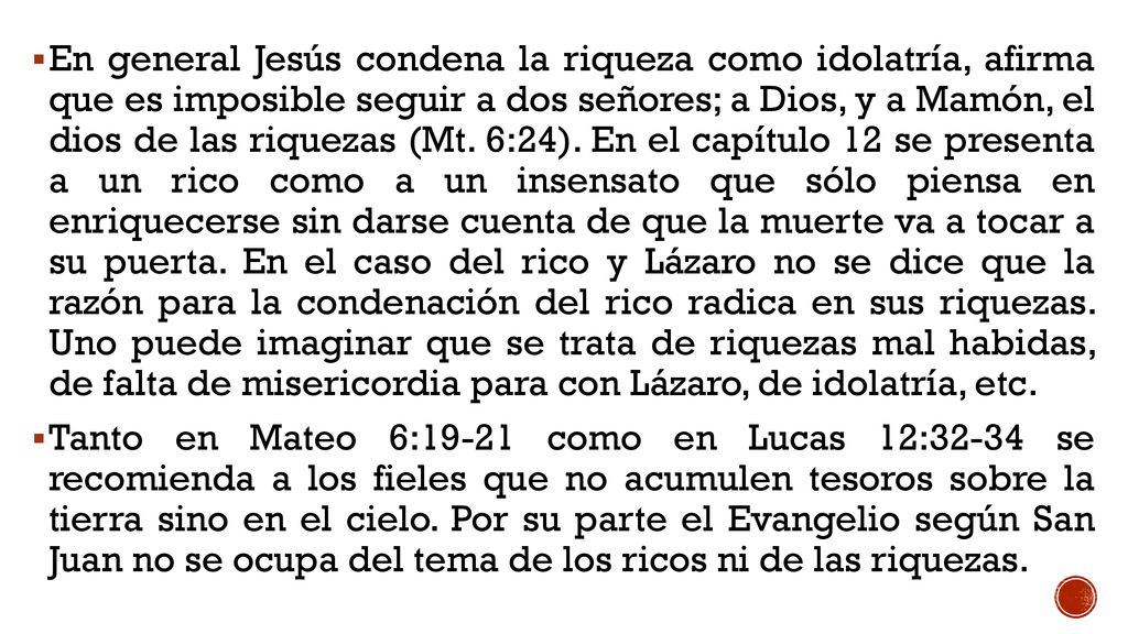 En general Jesús condena la riqueza como idolatría, afirma que es imposible seguir a dos señores; a Dios, y a Mamón, el dios de las riquezas (Mt. 6:24). En el capítulo 12 se presenta a un rico como a un insensato que sólo piensa en enriquecerse sin darse cuenta de que la muerte va a tocar a su puerta. En el caso del rico y Lázaro no se dice que la razón para la condenación del rico radica en sus riquezas. Uno puede imaginar que se trata de riquezas mal habidas, de falta de misericordia para con Lázaro, de idolatría, etc.