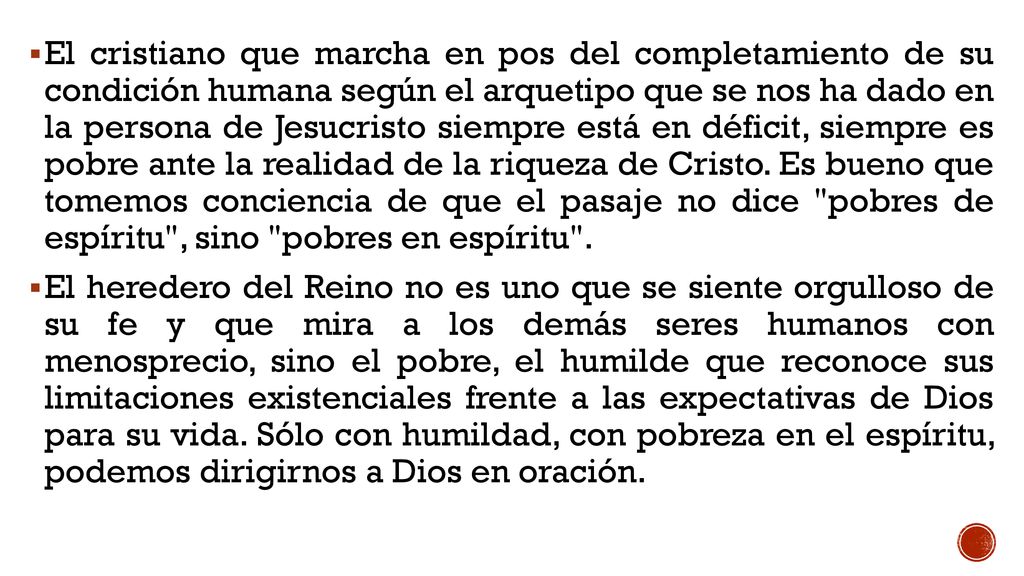 El cristiano que marcha en pos del completamiento de su condición humana según el arquetipo que se nos ha dado en la persona de Jesucristo siempre está en déficit, siempre es pobre ante la realidad de la riqueza de Cristo. Es bueno que tomemos conciencia de que el pasaje no dice pobres de espíritu , sino pobres en espíritu .