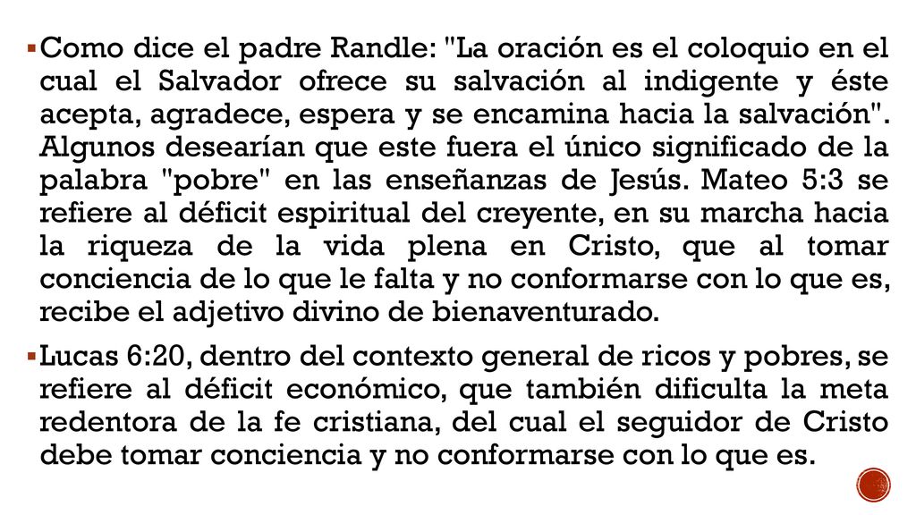 Como dice el padre Randle: La oración es el coloquio en el cual el Salvador ofrece su salvación al indigente y éste acepta, agradece, espera y se encamina hacia la salvación . Algunos desearían que este fuera el único significado de la palabra pobre en las enseñanzas de Jesús. Mateo 5:3 se refiere al déficit espiritual del creyente, en su marcha hacia la riqueza de la vida plena en Cristo, que al tomar conciencia de lo que le falta y no conformarse con lo que es, recibe el adjetivo divino de bienaventurado.