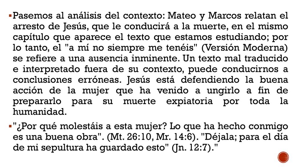 Pasemos al análisis del contexto: Mateo y Marcos relatan el arresto de Jesús, que le conducirá a la muerte, en el mismo capítulo que aparece el texto que estamos estudiando; por lo tanto, el a mí no siempre me tenéis (Versión Moderna) se refiere a una ausencia inminente. Un texto mal traducido e interpretado fuera de su contexto, puede conducirnos a conclusiones erróneas. Jesús está defendiendo la buena acción de la mujer que ha venido a ungirlo a fin de prepararlo para su muerte expiatoria por toda la humanidad.