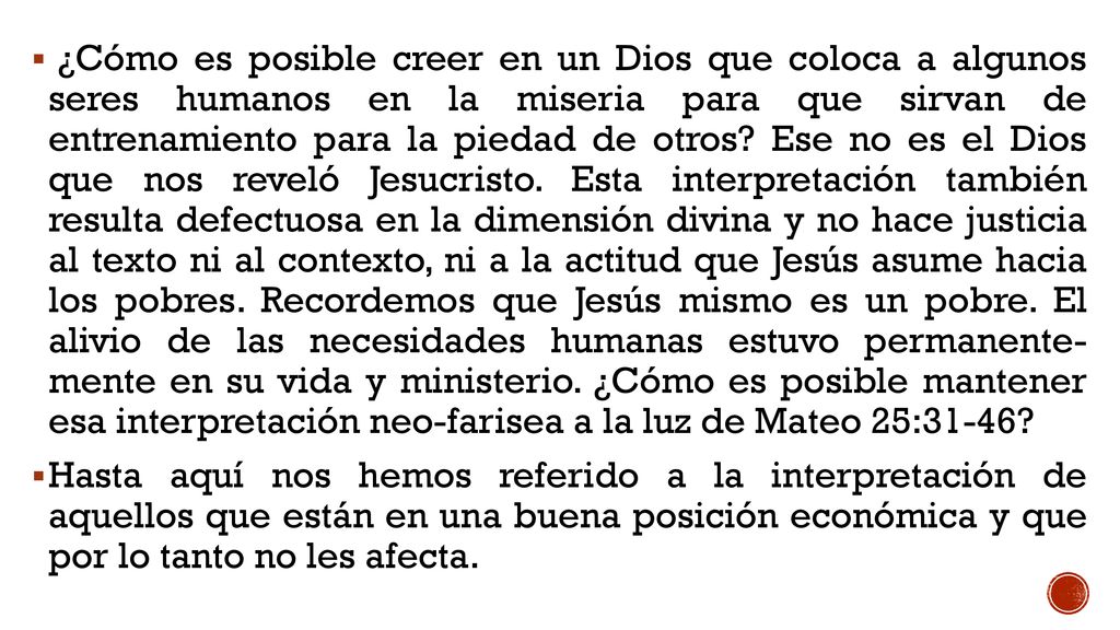 ¿Cómo es posible creer en un Dios que coloca a algunos seres humanos en la miseria para que sirvan de entrenamiento para la piedad de otros Ese no es el Dios que nos reveló Jesucristo. Esta interpretación también resulta defectuosa en la dimensión divina y no hace justicia al texto ni al contexto, ni a la actitud que Jesús asume hacia los pobres. Recordemos que Jesús mismo es un pobre. El alivio de las necesidades humanas estuvo permanente- mente en su vida y ministerio. ¿Cómo es posible mantener esa interpretación neo-farisea a la luz de Mateo 25:31-46