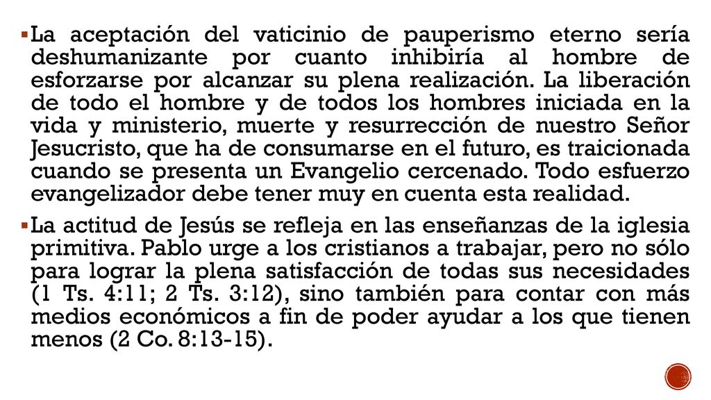 La aceptación del vaticinio de pauperismo eterno sería deshumanizante por cuanto inhibiría al hombre de esforzarse por alcanzar su plena realización. La liberación de todo el hombre y de todos los hombres iniciada en la vida y ministerio, muerte y resurrección de nuestro Señor Jesucristo, que ha de consumarse en el futuro, es traicionada cuando se presenta un Evangelio cercenado. Todo esfuerzo evangelizador debe tener muy en cuenta esta realidad.