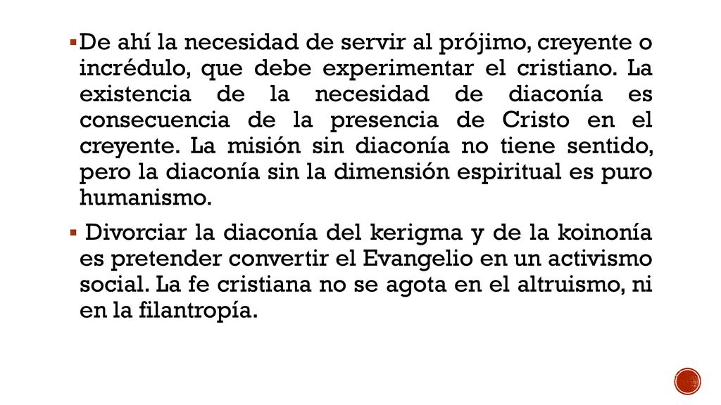 De ahí la necesidad de servir al prójimo, creyente o incrédulo, que debe experimentar el cristiano. La existencia de la necesidad de diaconía es consecuencia de la presencia de Cristo en el creyente. La misión sin diaconía no tiene sentido, pero la diaconía sin la dimensión espiritual es puro humanismo.