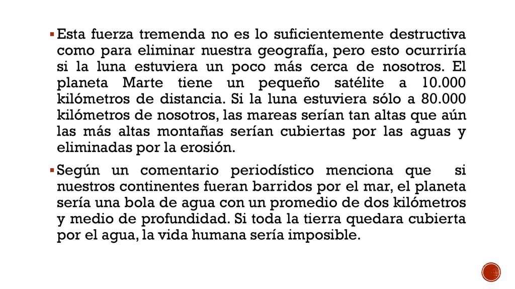 Esta fuerza tremenda no es lo suficientemente destructiva como para eliminar nuestra geografía, pero esto ocurriría si la luna estuviera un poco más cerca de nosotros. El planeta Marte tiene un pequeño satélite a kilómetros de distancia. Si la luna estuviera sólo a kilómetros de nosotros, las mareas serían tan altas que aún las más altas montañas serían cubiertas por las aguas y eliminadas por la erosión.