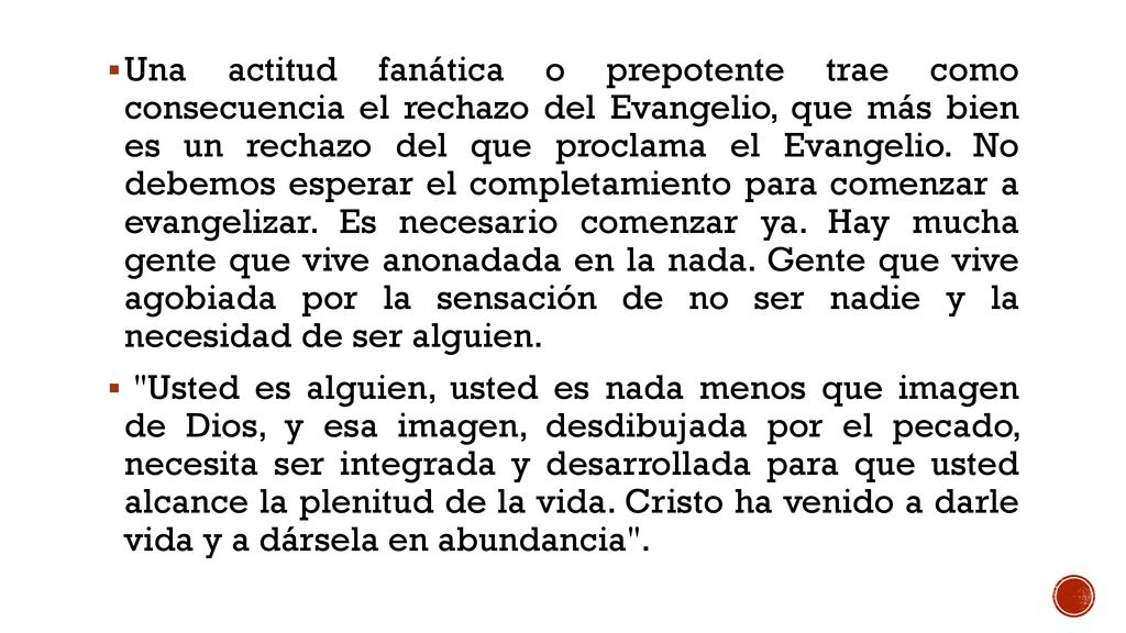 Una actitud fanática o prepotente trae como consecuencia el rechazo del Evangelio, que más bien es un rechazo del que proclama el Evangelio. No debemos esperar el completamiento para comenzar a evangelizar. Es necesario comenzar ya. Hay mucha gente que vive anonadada en la nada. Gente que vive agobiada por la sensación de no ser nadie y la necesidad de ser alguien.