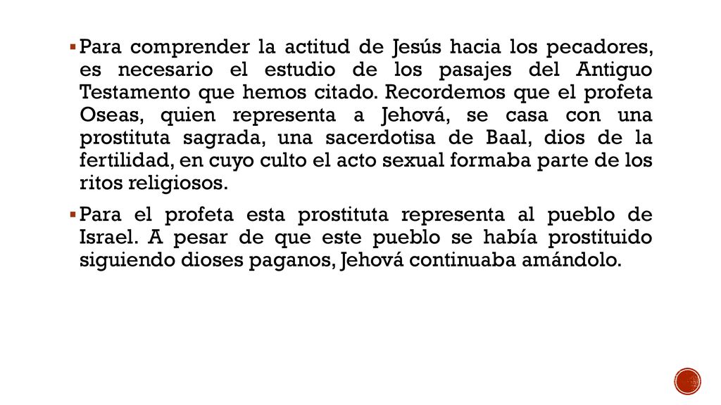 Para comprender la actitud de Jesús hacia los pecadores, es necesario el estudio de los pasajes del Antiguo Testamento que hemos citado. Recordemos que el profeta Oseas, quien representa a Jehová, se casa con una prostituta sagrada, una sacerdotisa de Baal, dios de la fertilidad, en cuyo culto el acto sexual formaba parte de los ritos religiosos.