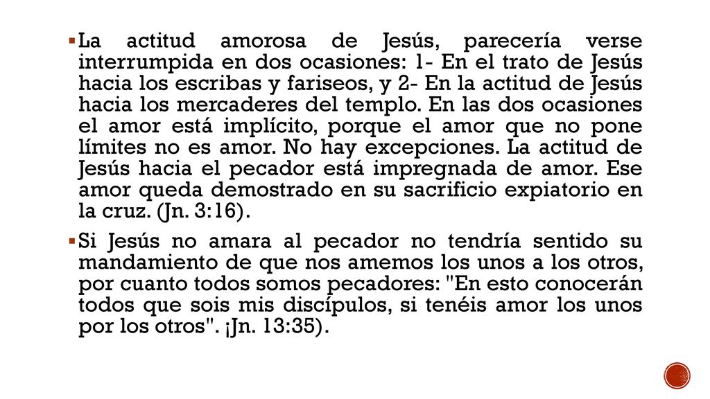 La actitud amorosa de Jesús, parecería verse interrumpida en dos ocasiones: 1- En el trato de Jesús hacia los escribas y fariseos, y 2- En la actitud de Jesús hacia los mercaderes del templo. En las dos ocasiones el amor está implícito, porque el amor que no pone límites no es amor. No hay excepciones. La actitud de Jesús hacia el pecador está impregnada de amor. Ese amor queda demostrado en su sacrificio expiatorio en la cruz. (Jn. 3:16).