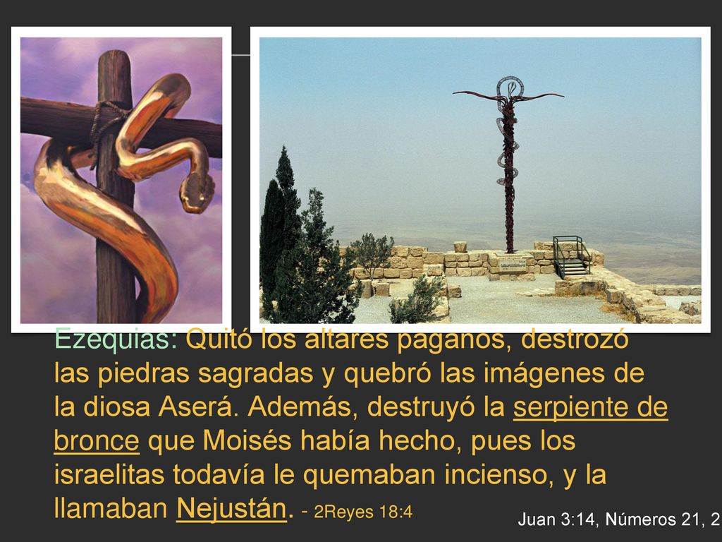 Ezequias: Quitó los altares paganos, destrozó las piedras sagradas y quebró las imágenes de la diosa Aserá. Además, destruyó la serpiente de bronce que Moisés había hecho, pues los israelitas todavía le quemaban incienso, y la llamaban Nejustán. - 2Reyes 18:4
