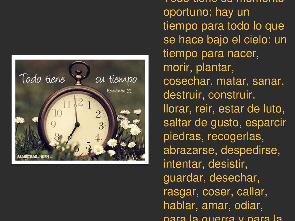 Todo tiene su momento oportuno; hay un tiempo para todo lo que se hace bajo el cielo: un tiempo para nacer, morir, plantar, cosechar, matar, sanar, destruir, construir, llorar, reir, estar de luto, saltar de gusto, esparcir piedras, recogerlas, abrazarse, despedirse, intentar, desistir, guardar, desechar, rasgar, coser, callar, hablar, amar, odiar, para la guerra y para la paz.