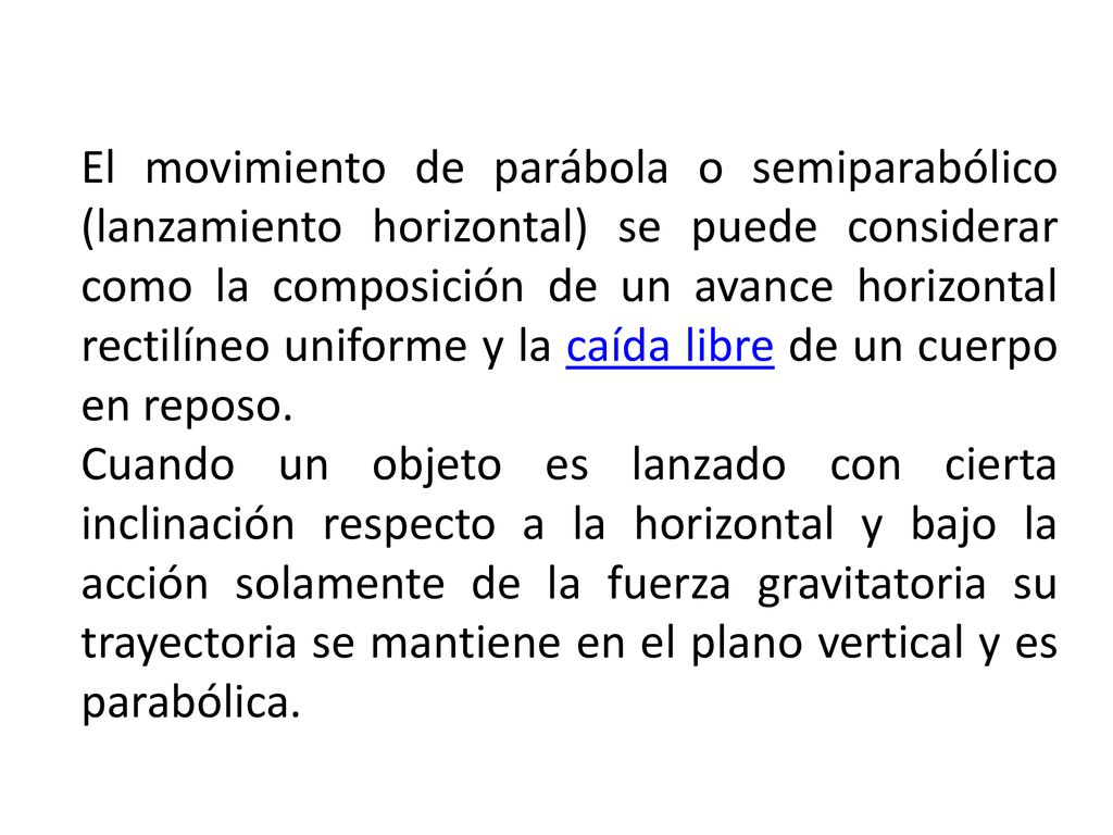 El movimiento de parábola o semiparabólico (lanzamiento horizontal) se puede considerar como la composición de un avance horizontal rectilíneo uniforme y la caída libre de un cuerpo en reposo.