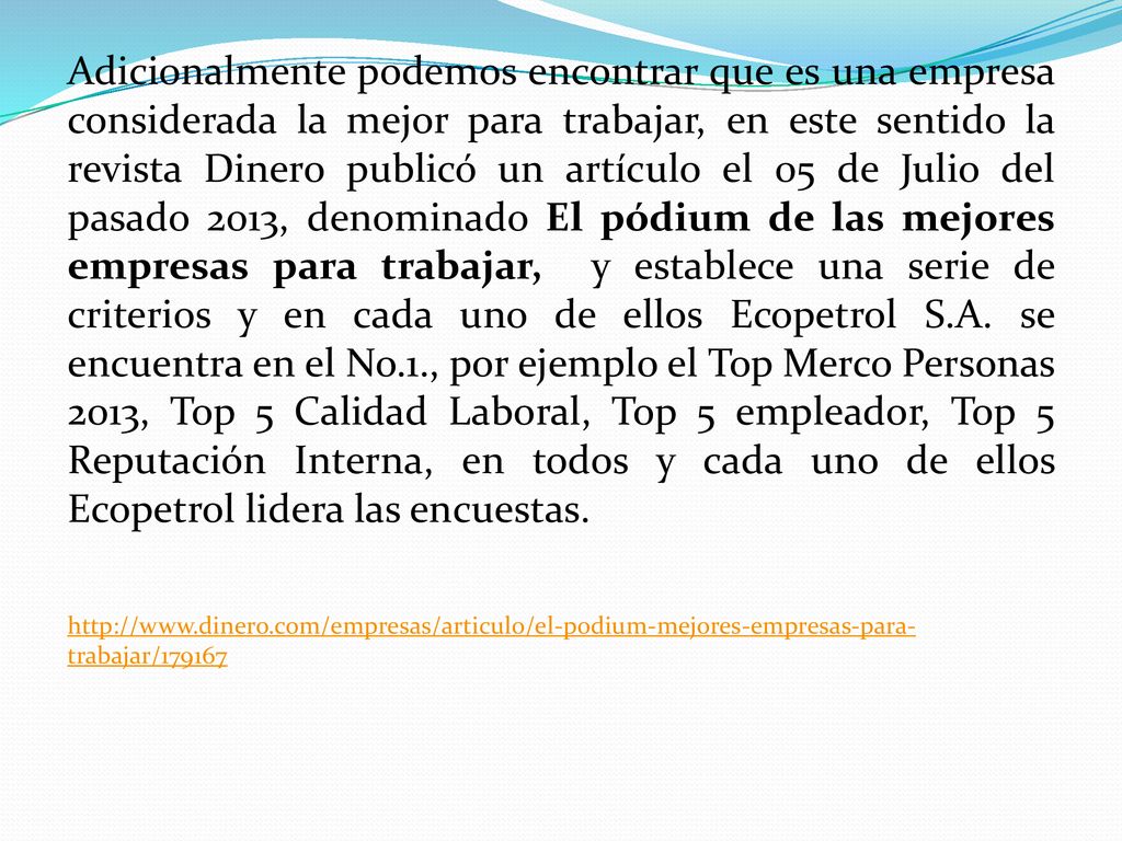 Adicionalmente podemos encontrar que es una empresa considerada la mejor para trabajar, en este sentido la revista Dinero publicó un artículo el 05 de Julio del pasado 2013, denominado El pódium de las mejores empresas para trabajar, y establece una serie de criterios y en cada uno de ellos Ecopetrol S.A. se encuentra en el No.1., por ejemplo el Top Merco Personas 2013, Top 5 Calidad Laboral, Top 5 empleador, Top 5 Reputación Interna, en todos y cada uno de ellos Ecopetrol lidera las encuestas.