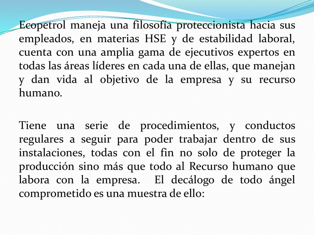 Ecopetrol maneja una filosofía proteccionista hacia sus empleados, en materias HSE y de estabilidad laboral, cuenta con una amplia gama de ejecutivos expertos en todas las áreas líderes en cada una de ellas, que manejan y dan vida al objetivo de la empresa y su recurso humano.