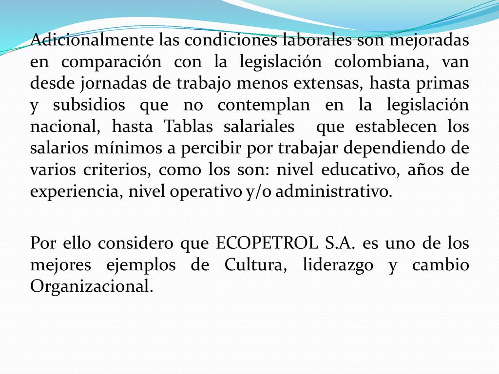Adicionalmente las condiciones laborales son mejoradas en comparación con la legislación colombiana, van desde jornadas de trabajo menos extensas, hasta primas y subsidios que no contemplan en la legislación nacional, hasta Tablas salariales que establecen los salarios mínimos a percibir por trabajar dependiendo de varios criterios, como los son: nivel educativo, años de experiencia, nivel operativo y/o administrativo.