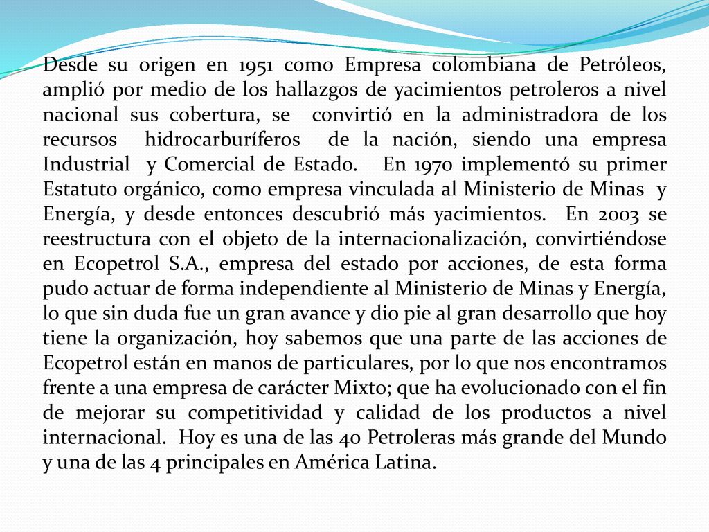 Desde su origen en 1951 como Empresa colombiana de Petróleos, amplió por medio de los hallazgos de yacimientos petroleros a nivel nacional sus cobertura, se convirtió en la administradora de los recursos hidrocarburíferos de la nación, siendo una empresa Industrial y Comercial de Estado.