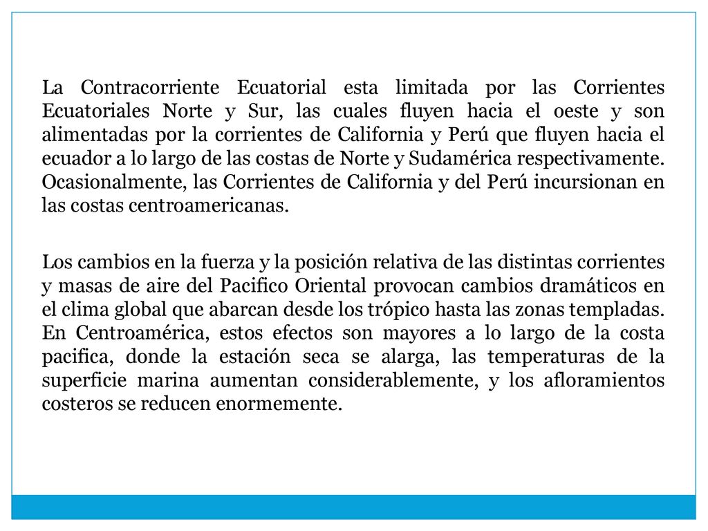 La Contracorriente Ecuatorial esta limitada por las Corrientes Ecuatoriales Norte y Sur, las cuales fluyen hacia el oeste y son alimentadas por la corrientes de California y Perú que fluyen hacia el ecuador a lo largo de las costas de Norte y Sudamérica respectivamente.
