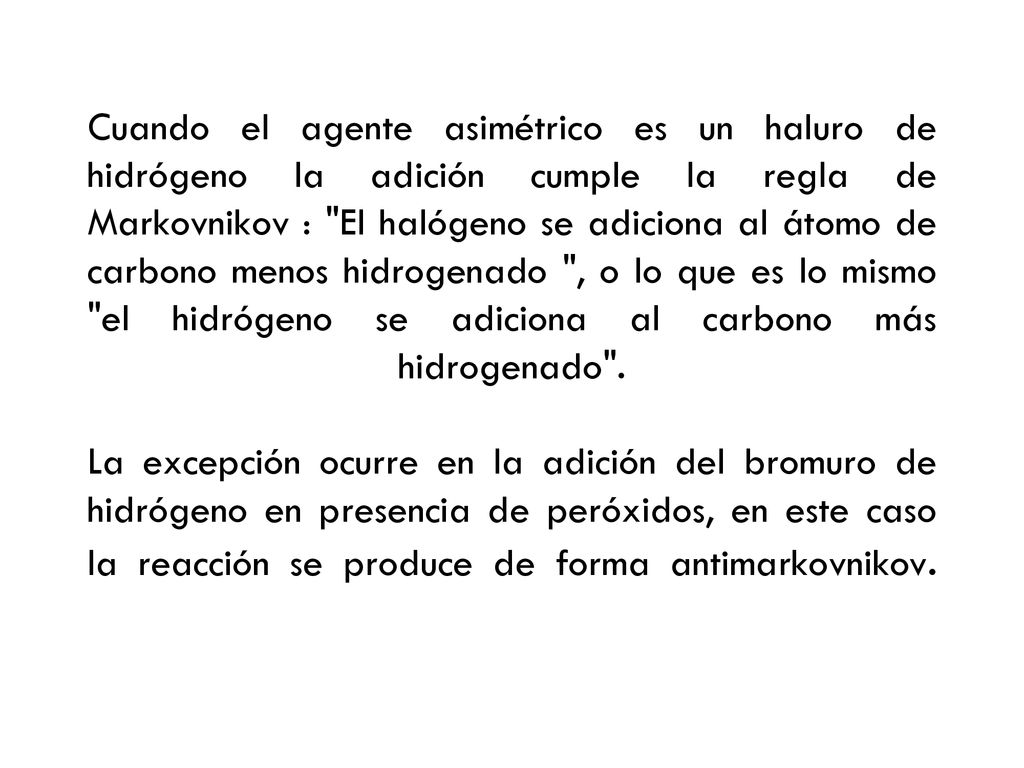 Cuando el agente asimétrico es un haluro de hidrógeno la adición cumple la regla de Markovnikov : El halógeno se adiciona al átomo de carbono menos hidrogenado , o lo que es lo mismo el hidrógeno se adiciona al carbono más hidrogenado .