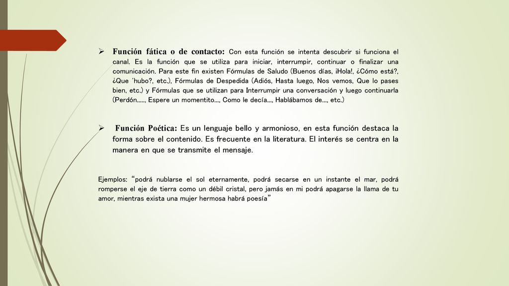 Función fática o de contacto: Con esta función se intenta descubrir si funciona el canal. Es la función que se utiliza para iniciar, interrumpir, continuar o finalizar una comunicación. Para este fin existen Fórmulas de Saludo (Buenos días, ¡Hola!, ¿Cómo está , ¿Que ´hubo , etc.), Fórmulas de Despedida (Adiós, Hasta luego, Nos vemos, Que lo pases bien, etc.) y Fórmulas que se utilizan para Interrumpir una conversación y luego continuarla (Perdón....., Espere un momentito..., Como le decía..., Hablábamos de..., etc.)