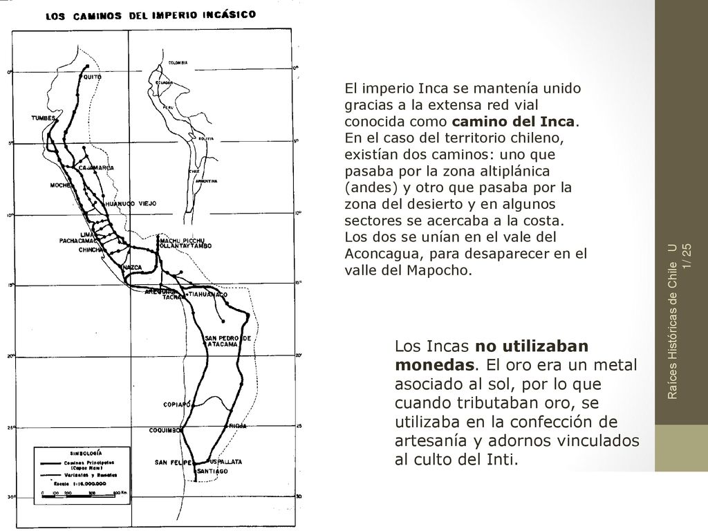 El imperio Inca se mantenía unido gracias a la extensa red vial conocida como camino del Inca. En el caso del territorio chileno, existían dos caminos: uno que pasaba por la zona altiplánica (andes) y otro que pasaba por la zona del desierto y en algunos sectores se acercaba a la costa. Los dos se unían en el vale del Aconcagua, para desaparecer en el valle del Mapocho.