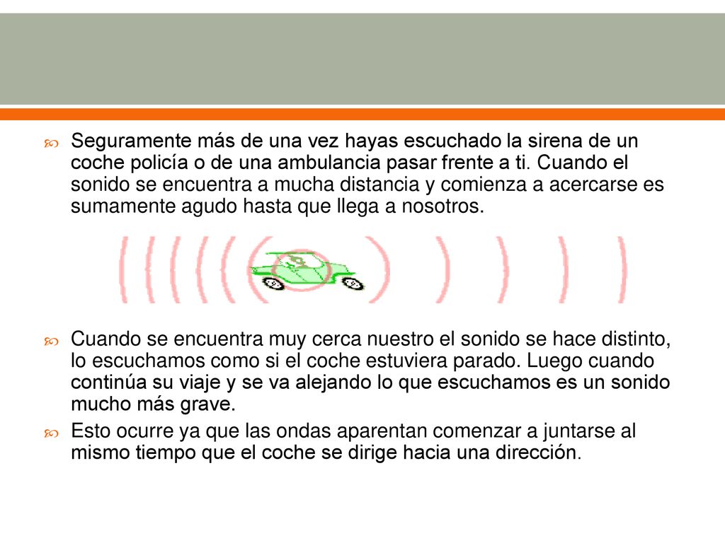 Seguramente más de una vez hayas escuchado la sirena de un coche policía o de una ambulancia pasar frente a ti. Cuando el sonido se encuentra a mucha distancia y comienza a acercarse es sumamente agudo hasta que llega a nosotros.