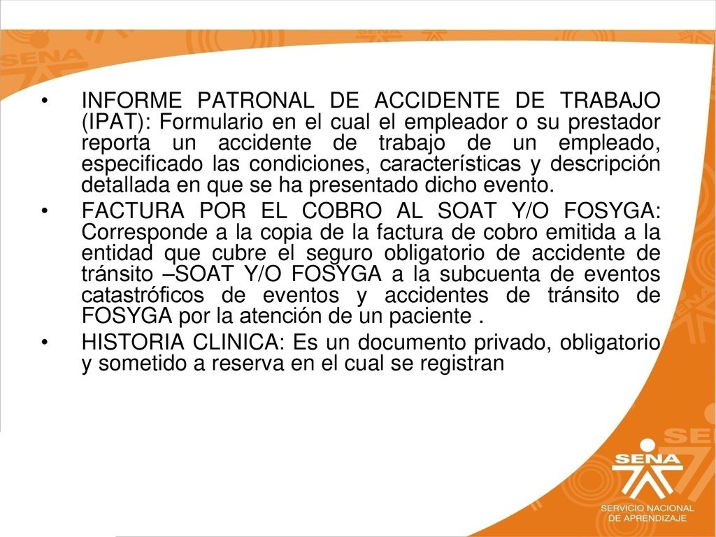 INFORME PATRONAL DE ACCIDENTE DE TRABAJO (IPAT): Formulario en el cual el empleador o su prestador reporta un accidente de trabajo de un empleado, especificado las condiciones, características y descripción detallada en que se ha presentado dicho evento.
