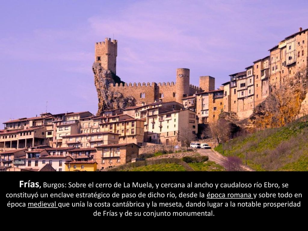 Frías, Burgos: Sobre el cerro de La Muela, y cercana al ancho y caudaloso río Ebro, se constituyó un enclave estratégico de paso de dicho río, desde la época romana y sobre todo en época medieval que unía la costa cantábrica y la meseta, dando lugar a la notable prosperidad de Frías y de su conjunto monumental.
