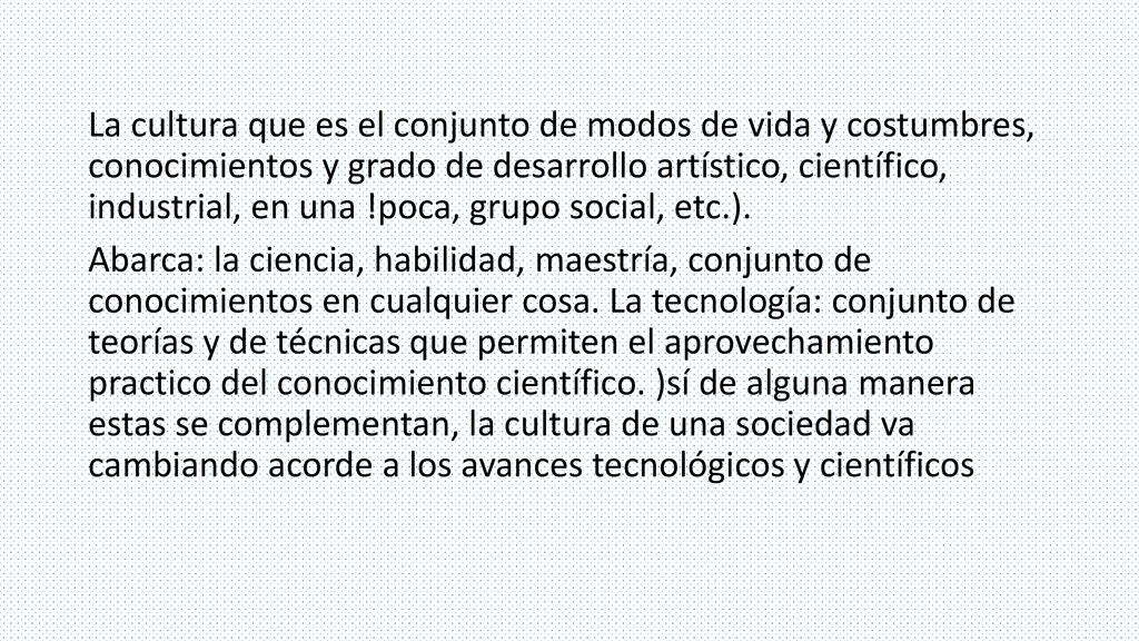 La cultura que es el conjunto de modos de vida y costumbres, conocimientos y grado de desarrollo artístico, científico, industrial, en una !poca, grupo social, etc.).