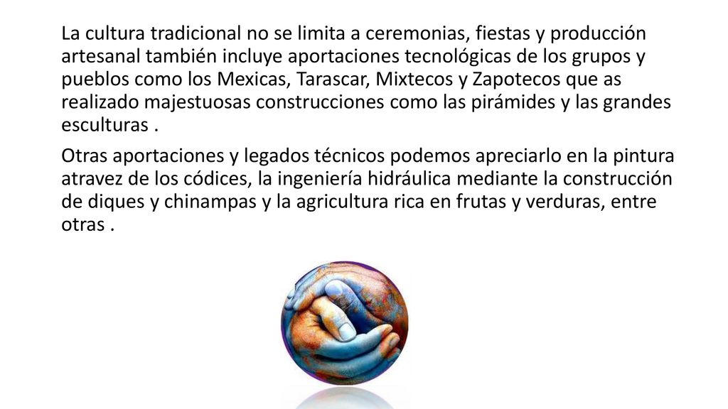 La cultura tradicional no se limita a ceremonias, fiestas y producción artesanal también incluye aportaciones tecnológicas de los grupos y pueblos como los Mexicas, Tarascar, Mixtecos y Zapotecos que as realizado majestuosas construcciones como las pirámides y las grandes esculturas .